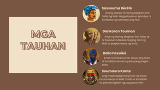 MGA
MGA
TAUHAN
TAUHAN
Unang asawa ni Haring Maghan Kon
Fatta ng Mali. Nagpalayas sa pamilya ni
Sundiata ng namatay ang hari.
Sassouma Bèrètè
Anak ng Haring Maghan Kon Fatta at
ni Sassouma Berete; Naging hari ng
Mali sa pagkamatay ng ama.
Dankaran Touman
Anak ni Gnankouman Doua, Ang Griot
ni Sundiata simula ng kanyang pagka
bata.
Balla Fasséké
Ang mapangdigmang hari ng Sosso
na sumakop sa Mali. Tinalo ni Sundiata
sa pamamagitan ng pag pana nito
Soumaoro Kante
 