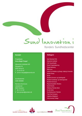 Kontakt                        Deltagere

Projektleder                   Agro Business Park
Anne Bøgh Fangel               Alexandra Instituttet
                               CSC ScandiHealth
Alexandra Instituttet A/S
                               Dansk Projektrådgivning
Åbogade 34
                               Glokal Marketing
8200 Århus N
                               IBM-Acure
T 22 25 53 22
                               Institut for Arkitektur og Design, Aalborg Universitet
E anne.b.fangel@alexandra.dk
                               Mobile Fitness
                               Novax
                               Randers Erhvervs- og Udviklingsråd
Sundhedschef
                               Randers Fysioterapi- og Træningscenter
Lene Jensen
                               Randers Kommune
Randers Kommune                Regionshospitalet i Randers
Laksetorvet                    Sanofi-Aventis
8900 Randers                   Silkeborg Tekniske Skole
T 89 15 12 00                  Sunde tanker
E lene.jensen@randers.dk       Sundhedscentret i Randers
                               Tulip Food Company
                               Væksthus Midtjylland
                               VIA-University College
 