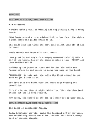 FADE IN:
EXT. WOODLAND AREA, PARK BENCH - DAY
Mid Afternoon.
A young woman [JADA] is walking her dog [SADIE] along a muddy
track.
JADA looks around with a subdued look on her face. She sights
a park bench and guides SADIE to it.
She bends down and takes the soft blue velvet lead off of her
harness.
Sadie bounds and leaps with EXCITEMENT.
Jada picks up her bag with a sloppy movement knocking debris
off of the bench. One of the items creates a loud 'KLINK' and
Jada reaches for it.
Picking up the piece of FLINT she notices how SHARP the
jagged object is and begins to carve her name on the bench.
'ENGROSSED' in this art, she pulls the flint closer to her
face to get a look at it. 
She then runs her thumb over the sharp edge testing its
capability. 
Directly in her line of sight behind the flint the blue lead
stands out and is more focused.
Now alert, she panics as she can no longer see or hear Sadie.
EXT. A NARROW LANE NEXT TO A WOODS - DAY
The light is constantly fading.
Jada, breathing heavily, grabs the hairband off of her wrist
and stressfully whacks her clean, brushed hair into a messy
ball of knotted strands. 
 