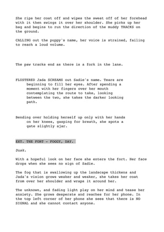 She rips her coat off and wipes the sweat off of her forehead
with it then swings it over her shoulder. She picks up her
bag and begins to run the direction of the muddy TRACKS on
the ground. 
CALLING out the puppy's name, her voice is strained, failing
to reach a loud volume.
The paw tracks end as there is a fork in the lane.
FLUSTERED Jada SCREAMS out Sadie's name. Tears are
beginning to fill her eyes. After spending a
moment with her fingers over her mouth
contemplating the route to take, looking
between the two, she takes the darker looking
path. 
Bending over holding herself up only with her hands
on her knees, gasping for breath, she spots a
gate slightly ajar.
EXT. THE FORT - FOGGY, DAY.
Dusk.
With a hopeful look on her face she enters the fort. Her face
drops when she sees no sign of Sadie. 
The fog that is swallowing up the landscape thickens and
Jada's vision grows weaker and weaker, she takes her coat
from over her shoulder and wraps it around her.
The unknown, and fading light play on her mind and tease her
anxiety. She grows desperate and reaches for her phone. In
the top left corner of her phone she sees that there is NO
SIGNAL and she cannot contact anyone. 
 