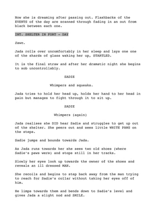 Now she is dreaming after passing out. Flashbacks of the
EVENTS of the day are scanned through fading in an out from
black between each one.
INT. SHELTER IN FORT - DAY
Dawn.
Jada rolls over uncomfortably in her sleep and lays one one
of the shards of glass waking her up, STARTLED.
It is the final straw and after her dramatic night she begins
to sob uncontrollably. 
SADIE
Whimpers and squeaks.
Jada tries to hold her head up, holds her hand to her head in
pain but manages to fight through it to sit up.
SADIE
Whimpers (again)
Jada realises she DID hear Sadie and struggles to get up out
of the shelter. She peers out and sees little WHITE PAWS on
the steps.
Sadie jumps and bounds towards Jada. 
As Jada runs towards her she sees two old shoes (where
Sadie’s paws were) and stops still in her tracks.
Slowly her eyes look up towards the owner of the shoes and
reveals an ill dressed MAN.
She recoils and begins to step back away from the man trying
to reach for Sadie’s collar without taking her eyes off of
him.
He limps towards them and bends down to Sadie’s level and
gives Jada a slight nod and SMILE.
 