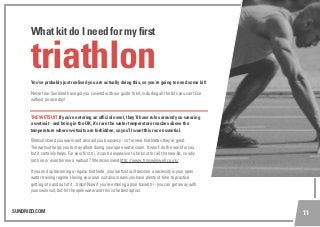 SUNDRIED.COM 11
You’ve probably just realised you are actually doing this, so you’re going to need some kit!
Never fear, Sundried have got you covered with our guide to kit, including all the bits you can’t live
without on race day!
THE WETSUIT If you’re entering an official event, they’ll have rules around you wearing
a wetsuit - and being in the UK, it’s rare the water temperature reaches above the
temperature where wetsuits are forbidden, so you’ll want this race essential.
Wetsuits keep you warm and also aid you buoyancy - so for new triathletes they’re great.
The wetsuit helps you to stay afloat during your open water swim. It won’t do the work for you,
but it certainly helps. For your first tri, it can be expensive to fork out for all the new kit, so why
not hire or even borrow a wetsuit? We recommend http://www.trinswimwell.co.uk/
If you end up becoming a regular triathlete, your wetsuit will become a necessity in your open
water training regime. Having your own suit also means you have plenty of time to practice
getting into and out of it...tricky!Now if you’re entering a pool based tri - you can get away with
your swimsuit, but hit the open water and this is the best option.
triathlon
What kit do I need for my first
 