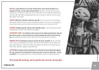 SUNDRIED.COM 13
BIKE For a sprint distance tri, you don’t really need to worry about investing in an
expensive tri bike, as your only cycling for 20 km. However if you want to pick up some
speed opt for a road bike or a hybrid over your mountain bike. It’s best to pick the same bike you
train with rather than battle with getting familiar with a new bike on race day. Trust me, you’ve
got enough to worry about.
HELMET Safety first. A helmet could save your life. In any race you will not be allowed to
ride without a helmet. Be sure to check your helmet fits properly - prior to your race. And ladies -
try your helmet with your hair the way it will be when it comes out of a swim cap ie.FLAT.
TRAINERS Triathlon specific trainers have nifty little extras - such as bike clips and quick
fastening laces, but they’re not essential for a beginner.
TRANSITION TOWEL You hardly have time spare to be toweling yourself down, but your
towel also serves as a great marker for your disorientated post swim self to look out
for. Most triathletes just stand on their towel whilst they quickly transition to the bike.
RUNNING TOP A running top to slip on over your tri suit is essential. Opt for a technical
t shirt, as these are designed to wick sweat - meaning it will dry quickly if you’re already wet!
The Sundried technical T shirt offers comfort and support and is perfect for this leg of the race.
Avoid cotton which will weigh you down when wet.
WATER Water should and most probably will, be handed out by marshalls throughout
the race course, but it’s always best to have your own in case you need extra - or miss
a marshal! This is a tough sport and you will be dehydrated. Don’t do a Jonathan Brownlee!
You’ve got the training, you’ve got the kit, now for our top tips.
 