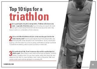 SUNDRIED.COM 14
1
Get a good night’s sleep the evening before, Triathlons often have early
starts - especially if the tides early. If you’re traveling some way for the event,
try to get to a hotel nearby. Remember hotels tend to bump up their rates if they
know an event is on, so book plenty of time in advance.
2
Join a club. Most triathletes will join a club once they get a feel for the
event, but why wait? It can be a great opportunity to find training buddies, new
events and gather all the best advice from local triathletes. You may even be able
to pick up a lift to the event. Plus, of course, joining an affiliated club will get your British
Tri Foundation membership, which may save you money on event entry!
3
Hire professional help. If you’re nervous, why not hire a professional tri-
athlon coach. When picking a coach there are three levels qualified by The British
Triathlon. Foundation level 1 are your basic coaches, whilst level 3 boast the most
experience in the field. For a new triathlete, a level 1 coach will be perfect. Most local
coaches can be found easily through google, or contacting BTF.
triathlon
Top 10 tips for a
 