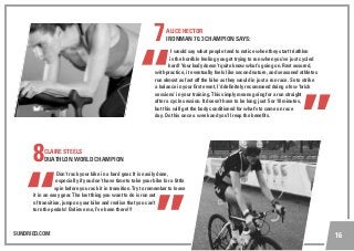 SUNDRIED.COM 16
7ALICE HECTOR
IRONMAN 70.3 CHAMPION SAYS:
I would say what people tend to notice when they start triathlon
is the horrible feeling you get trying to run when you’ve just cycled
hard! Your body doesn’t quite know what’s going on. Rest assured,
with practice, it eventually feels like second nature, and seasoned athletes
run almost as fast off the bike as they would in just a run race. So to strike
a balance in your first event, I’d definitely recommend doing a few ‘brick
sessions’ in your training. This simply means going for a run straight
after a cycle session. It doesn’t have to be long; just 5 or 10 minutes,
but this will get the body conditioned for what’s to come on race
day. Do this once a week and you’ll reap the benefits.
8CLAIRE STEELS
DUATHLON WORLD CHAMPION
Don’t rack your bike in a hard gear. It is easily done,
especially if you don’t have time to take your bike for a little
spin before you rack it in transition. Try to remember to leave
it in an easy gear. The last thing you want to do is run out
of transition, jump on your bike and realise that you can’t
turn the pedals! Believe me, I’ve been there!!!
 