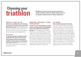 SUNDRIED.COM 8
triathlon
Choosing your
BOOK EARLY - EVENTS SELL OUT
Events such as triathlon take a lot of training,
so people tend to decide well in advance that
they’re ready to enter. With such detailed safety
requirements, organisers often enforce a limit on
the number of entrants. Once you’ve set your goal,
book an event asap to avoid disappointment.
GET A COACH
For novices, training for a triathlon can feel
complicated and a good coach will make
your training feel simple, increasing your
confidence and ensuring you’re prepared for
every aspect of the race. They’ll help with your
plan, nutrition and any questions which may pop
up along your journey.
FINDING TIME - AND BALANCE - TO TRAIN
FOR THREE SPORTS
In order to ace your first triathlon you need to
practice each of your three sport disciplines
and it can be difficult to fit in the time for
training. Even if, for example, you’re confident
with your run, it’s still worth practicing a run after
a cycle or swim, as this very much changes your
race dynamic. Training sessions where you include
more than one discipline are called ‘brick sessions’.
Brick workouts stack together two sports and so
are a great way of testing how your body will react
after your muscles are pre exhausted. Brick work-
outs help your body handle the aerobic, anaerobic,
and muscular demands of a triathlon event.
THE TRAINING
Now comes the tough part, the training.
As everyone is different and every body works
differently, sometimes it can be hard to follow a
genetic training programme, however they are
great as the framework of your training and with
simple minor adjustments to suit your body type
and fitness they can take you from 0 to triathlete in
as little as four weeks. Our training routine below
is for someone who already has a reasonable level
of fitness and islooking to step up their regular
routine with triathlon. If you are looking for more
detail in your programme, it is recommended that
you hire a coach and of course, we’re always
happy to give you our advice here at Sundried.
Hopefully, the very fact you have this pack, means you’ve
already committed to entering a triathlon. However, here are
our top tips for making sure you’ve made the right choice.
 
