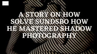 A STORY ON HOW
SOLVE SUNDSBO HOW
HE MASTERED SHADOW
PHOTOGRAPHY
 