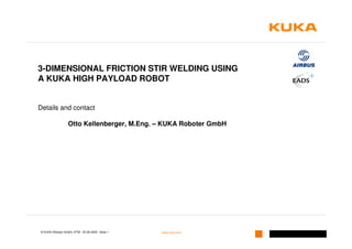 3-DIMENSIONAL FRICTION STIR WELDING USING
A KUKA HIGH PAYLOAD ROBOT


Details and contact

                  Otto Kellenberger, M.Eng. – KUKA Roboter GmbH




© KUKA Roboter GmbH, KTM | 25.08.2009 | Seite 1   www.kuka.com
 