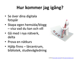 Hur kommer jag igång?
• Se över dina digitala
fotspår
• Skapa egen hemsida/blogg
– visa vad du kan och vill
• Gå med i nya nätverk,
delta
• Prova en nätkurs
• Hjälp finns – lärcentrum,
bibliotek, studievägledning
CC BY-SA Some rights reserved by AJC ajcann.wordpress.com
 