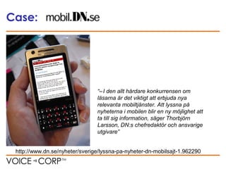 Case:
“– I den allt hårdare konkurrensen om
läsarna är det viktigt att erbjuda nya
relevanta mobiltjänster. Att lyssna på
nyheterna i mobilen blir en ny möjlighet att
ta till sig information, säger Thorbjörn
Larsson, DN:s chefredaktör och ansvarige
utgivare”
http://www.dn.se/nyheter/sverige/lyssna-pa-nyheter-dn-mobilsajt-1.962290
 