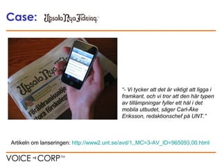 Case:
Artikeln om lanseringen: http://www2.unt.se/avd/1,,MC=3-AV_ID=965093,00.html
“- Vi tycker att det är viktigt att ligga i
framkant, och vi tror att den här typen
av tillämpningar fyller ett hål i det
mobila utbudet, säger Carl-Åke
Eriksson, redaktionschef på UNT.”
 