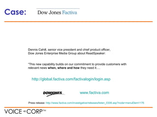 Case:
www.factiva.com
Press release: http://www.factiva.com/investigative/releases/listen_0308.asp?node=menuElem1176
Dennis Cahill, senior vice president and chief product officer,
Dow Jones Enterprise Media Group about ReadSpeaker:
“This new capability builds on our commitment to provide customers with
relevant news when, where and how they need it….
http://global.factiva.com/factivalogin/login.asp
 