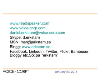January 29, 2015
www.readspeaker.com
www.voice-corp.com
daniel.erkstam@voice-corp.com
Skype: d.erkstam
MSN: msn@erkstam.se
Blogg: www.erkstam.se
Facebook, LinkedIn, Twitter, Flickr, Bambuser,
Bloggy etc.Sök på “erkstam”
 