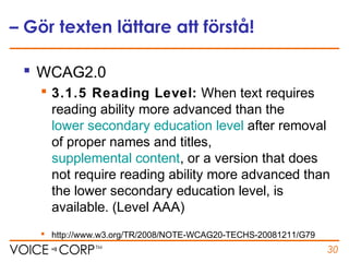 – Gör texten lättare att förstå!
 WCAG2.0
 3.1.5 Reading Level: When text requires
reading ability more advanced than the
lower secondary education level after removal
of proper names and titles,
supplemental content, or a version that does
not require reading ability more advanced than
the lower secondary education level, is
available. (Level AAA)
 http://www.w3.org/TR/2008/NOTE-WCAG20-TECHS-20081211/G79
30
 