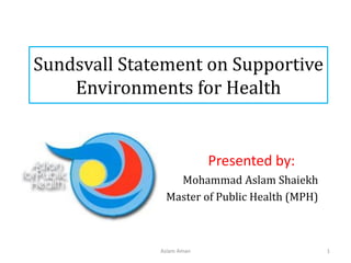 Sundsvall Statement on Supportive
Environments for Health
Presented by:
Mohammad Aslam Shaiekh
Master of Public Health (MPH)
Aslam Aman 1
 