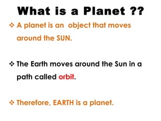 What is a Planet ??
 A planet is an object that moves
around the SUN.
 The Earth moves around the Sun in a
path called orbit.
 Therefore, EARTH is a planet.
 
