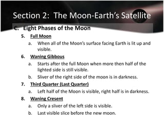 Section 2: The Moon-Earth’s Satellite
C. Eight Phases of the Moon
5. Full Moon
a. When all of the Moon’s surface facing Earth is lit up and
visible.
6. Waning Gibbous
a. Starts after the full Moon when more then half of the
lighted side is still visible.
b. Sliver of the right side of the moon is in darkness.
7. Third Quarter (Last Quarter)
a. Left half of the Moon is visible, right half is in darkness.
8. Waning Cresent
a. Only a sliver of the left side is visible.
b. Last visible slice before the new moon.
 