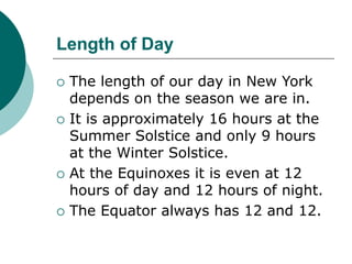 Length of Day
 The length of our day in New York
depends on the season we are in.
 It is approximately 16 hours at the
Summer Solstice and only 9 hours
at the Winter Solstice.
 At the Equinoxes it is even at 12
hours of day and 12 hours of night.
 The Equator always has 12 and 12.
 