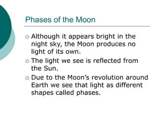 Phases of the Moon
 Although it appears bright in the
night sky, the Moon produces no
light of its own.
 The light we see is reflected from
the Sun.
 Due to the Moon’s revolution around
Earth we see that light as different
shapes called phases.
 