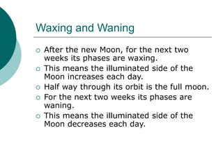 Waxing and Waning
 After the new Moon, for the next two
weeks its phases are waxing.
 This means the illuminated side of the
Moon increases each day.
 Half way through its orbit is the full moon.
 For the next two weeks its phases are
waning.
 This means the illuminated side of the
Moon decreases each day.
 