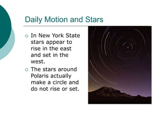 Daily Motion and Stars
 In New York State
stars appear to
rise in the east
and set in the
west.
 The stars around
Polaris actually
make a circle and
do not rise or set.
 