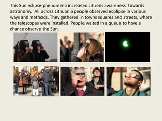 This Sun eclipse phenomena increased citizens awareness towards
astronomy. All across Lithuania people observed ecplipse i...
