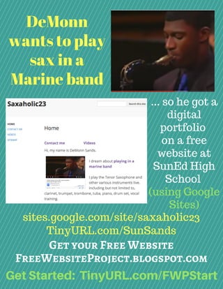 DeMonn
wants to play
sax in a
Marine band
sites.google.com/site/saxaholic23
TinyURL.com/SunSands
... so he got a
digital
portfolio
on a free
website at
SunEd High
School
(using Google
Sites)
Get your Free Website
FreeWebsiteProject.blogspot.com
GetStarted: TinyURL.com/FWPStart
 