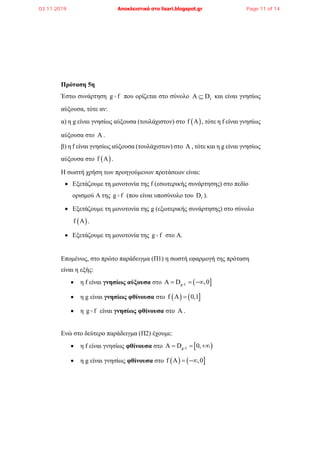 Πρόταση 5η
Έστω συνάρτηση g f που ορίζεται στο σύνολο fΑ D και είναι γνησίως
αύξουσα, τότε αν:
α) η g είναι γνησίως αύξουσα (τουλάχιστον) στο  f Α , τότε η f είναι γνησίως
αύξουσα στο Α .
β) η f είναι γνησίως αύξουσα (τουλάχιστον) στο Α , τότε και η g είναι γνησίως
αύξουσα στο  f Α .
Η σωστή χρήση των προηγούμενων προτάσεων είναι:
 Εξετάζουμε τη μονοτονία της f (εσωτερικής συνάρτησης) στο πεδίο
ορισμού Α της g f (που είναι υποσύνολο του fD ).
 Εξετάζουμε τη μονοτονία της g (εξωτερικής συνάρτησης) στο σύνολο
 f A .
 Εξετάζουμε τη μονοτονία της g f στο Α.
Επομένως, στο πρώτο παράδειγμα (Π1) η σωστή εφαρμογή της πρόταση
είναι η εξής:
 η f είναι γνησίως αύξουσα στο  g fΑ D ,0  
 η g είναι γνησίως φθίνουσα στο    f Α 0,1
 η g f είναι γνησίως φθίνουσα στο Α .
Ενώ στο δεύτερο παράδειγμα (Π2) έχουμε:
 η f είναι γνησίως φθίνουσα στο  g fΑ D 0,  
 η g είναι γνησίως φθίνουσα στο    f Α ,0 
03.11.2019 Αποκλειστικά στο lisari.blogspot.gr Page 11 of 14
 