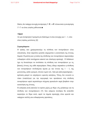 Οπότε, δεν υπάρχει συνεχής συνάρτηση f : R R τέτοια ώστε η συνάρτηση
f f να είναι γνησίως φθίνουσα ■
Λήμμα
Αν μια συνάρτηση f ορισμένη σε διάστημα Δ είναι συνεχής και 1 – 1, τότε
είναι γνησίως μονότονη. [6]
Συμπεράσματα
Ο τρόπος που χρησιμοποιούμε τη σύνθεση των συναρτήσεων είναι
ελλειπτικός. Στην παρούσα εργασία επιχειρείται η κατανόηση της έννοιας
δομικά. Η μελέτη και η γνώση της σύνθεσης των συναρτήσεων παρουσιάζει
ενδιαφέρον αλλά ταυτόχρονα απαιτεί και ιδιαίτερη προσοχή . Ο διδάσκων
έχει τη δυνατότητα να συνδυάσει τη σύνθεση των συναρτήσεων με τις
βασικές έννοιες της κάθε παραγράφου. Όπως είδαμε παραπάνω η σύνθεση
των συναρτήσεων συνδυάζεται άμεσα με την έννοια της 1 – 1, της
μονοτονίας, πεδίο ορισμού, σύνολο τιμών κτλ. Από μία απλή παρατήρηση –
πρόταση μπορεί να «πηγάζουν» αρκετές ασκήσεις. Τέλος, δεν ευνοούν οι
τύποι (τυπολόγια) για την περιγραφή των προτάσεων στη σύνθεση
συναρτήσεων αφού περισσότερο σύγχυση προκαλούν παρά βοηθούν στην
κατανόηση της έννοιας.
Η εισήγηση αυτή αποτελεί το πρώτο μέρος με θέμα «Ας μιλήσουμε για τη
σύνθεση των συναρτήσεων» [7]. Στα επόμενα συνέδρια θα αναλυθεί
περαιτέρω το θέμα αυτό, αφού τα σημεία προσοχής είναι αρκετά και
υπάρχουν πολλές και ενδιαφέρουσες προτάσεις.
03.11.2019 Αποκλειστικά στο lisari.blogspot.gr Page 13 of 14
 