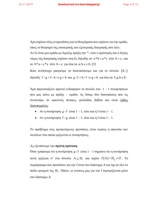 Άρα ισχύουν όλες οι προτάσεις και τα θεωρήματα που ισχύουν για την ομάδα,
όπως το θεώρημα της εσωτερικής και εξωτερικής διαγραφής που λέει:
Αν G είναι μια ομάδα με διμελής πράξη την *, τότε ο αριστερός και ο δεξιός
νόμος της διαγραφής ισχύουν στη G, δηλαδή, αν a*b a*c τότε b c , και
αν b*a c*a τότε b c για όλα τα a,b,c G .[3]
Κάτι αντίστοιχο μπορούμε να διατυπώσουμε και για το σύνολο  S,
δηλαδή: f g f h g h   και g f h f g h   για όλα τα f,g,h S .
Άρα παρουσιάζουν αρκετό ενδιαφέρον το σύνολο των 1 – 1 συναρτήσεων
που μας κάνει με πράξη ομάδα. Ας δούμε δύο διατυπώσεις που τις
συναντάμε σε αρκετούς πίνακες, φυλλάδια, βιβλία και είναι λάθος
διατυπωμένες:
 Αν η συνάρτηση g f είναι 1 – 1, τότε και η f είναι 1 – 1.
 Αν η συνάρτηση f g είναι 1 – 1, τότε και η f είναι 1 – 1.
Το πρόβλημα στις προηγούμενες προτάσεις είναι κυρίως η απουσία των
συνόλων στα οποία ορίζονται οι συναρτήσεις.
Ας εξετάσουμε την πρώτη πρόταση:
Όταν γράφουμε ότι η συνάρτηση g f είναι 1 – 1 σημαίνει ότι η συνάρτηση
αυτή ορίζεται σ’ ένα σύνολο fΑ D και ισχύει   gf Α D   . Το
συμπέρασμα που προκύπτει για την f είναι στο διάστημα Α και όχι σε όλο το
πεδίο ορισμού της fD . Οπότε, οι γνώσεις μας για την f περιορίζονται μόνο
στο διάστημα Α.
03.11.2019 Αποκλειστικά στο lisari.blogspot.gr Page 4 of 14
 