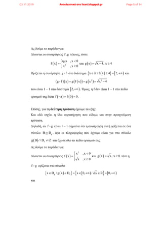 Ας δούμε το παράδειγμα:
Δίνονται οι συναρτήσεις f,g τέτοιες, ώστε
  2
ημx ,x 0
f x
x ,x 0

 

και  g x x 4, x 4  
Ορίζεται η συνάρτηση g f στο διάστημα     x / f x 4 2,    και
       2 2
g f x g f x g x x 4   
που είναι 1 – 1 στο διάστημα  2, . Όμως, η f δεν είναι 1 – 1 στο πεδίο
ορισμού της διότι    f π f 0 0   .
Επίσης, για τη δεύτερη πρόταση έχουμε τα εξής:
Και εδώ ισχύει η ίδια παρατήρηση που είδαμε και στην προηγούμενη
πρόταση.
Δηλαδή, αν f g είναι 1 – 1 σημαίνει ότι η συνάρτηση αυτή ορίζεται σε ένα
σύνολο gΒ D , άρα οι πληροφορίες που έχουμε είναι για στο σύνολο
  fg Β D   και όχι σε όλο το πεδίο ορισμού της.
Ας δούμε το παράδειγμα:
Δίνονται οι συναρτήσεις  
2
x ,x 0
f x
x ,x 0
 
 

και  g x x, x 0  τότε η
f g ορίζεται στο σύνολο
       g fx D / g x D x 0, / x 0,       
και
03.11.2019 Αποκλειστικά στο lisari.blogspot.gr Page 5 of 14
 