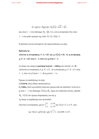         4
f g x f g x f x x x    ,
που είναι 1 – 1 στο διάστημα  gD 0,  , ενώ η συνάρτηση f δεν είναι
1 – 1 στο πεδίο ορισμού της, διότι    f 1 f 1 1   .
Η πρόταση γίνεται αυστηρή αν την παρουσιάσουμε ως εξής:
Πρόταση 1η
Δίνονται οι συναρτήσεις f : Α  και  g :f A  . Αν η συνάρτηση
g f : A  είναι 1 – 1, τότε οι f, g είναι 1 – 1.
Ας δούμε την επόμενη ερώτηση Σωστού – Λάθους στο σύνολο Α  R:
«Δίνονται οι συναρτήσεις f,g :  . Αν η συνάρτηση g f :  είναι
1 – 1, τότε: α) η f είναι 1 – 1 β) η g είναι 1 – 1».
Έχουμε να υποδείξουμε τα εξής:
α) Σωστή, όπως είδαμε προηγουμένως.
β) Λάθος, διότι η μοναδική γνώση που έχουμε από την πρόταση 1 είναι ότι η
g είναι 1 – 1 στο διάστημα   gf A D , όμως στο υπόλοιπο σύνολο, δηλαδή
 gD f A δεν έχουμε πληροφορίες για την g.
Ας δούμε το παράδειγμα που ακολουθεί:
Δίνονται οι συναρτήσεις  
2
x ,x 0
g x
x ,x 0
 
 

και   x
f x e ,x  , τότε
       
x
e 0
x x
g f x g f x g e e

   , για κάθε x .
03.11.2019 Αποκλειστικά στο lisari.blogspot.gr Page 6 of 14
 