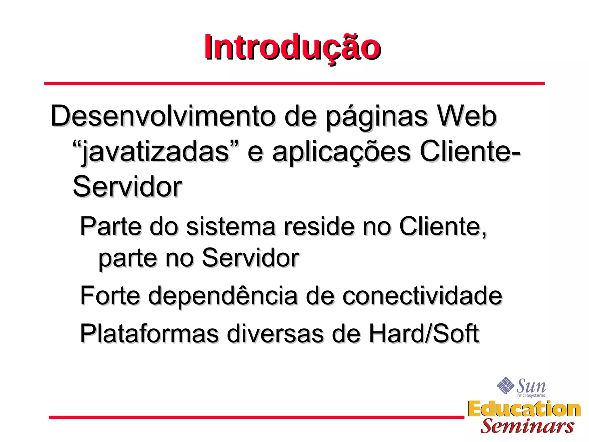 Introdução Desenvolvimento de páginas Web “javatizadas” e aplicações Cliente-Servidor Parte do sistema reside no Cliente, parte no Servidor Forte dependência de conectividade Plataformas diversas de Hard/Soft 