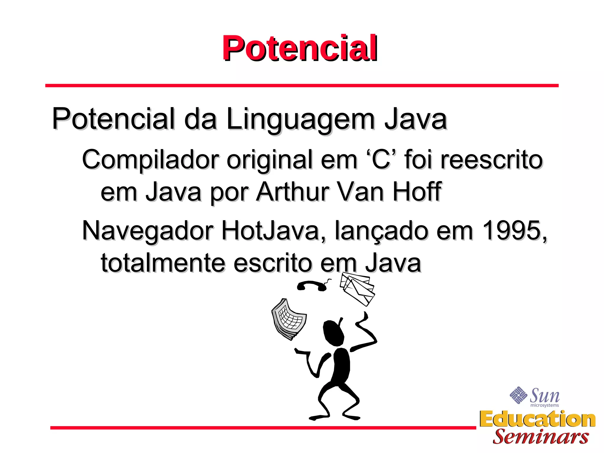 Potencial Potencial da Linguagem Java Compilador original em ‘C’ foi reescrito em Java por Arthur Van Hoff Navegador HotJava, lançado em 1995, totalmente escrito em Java 