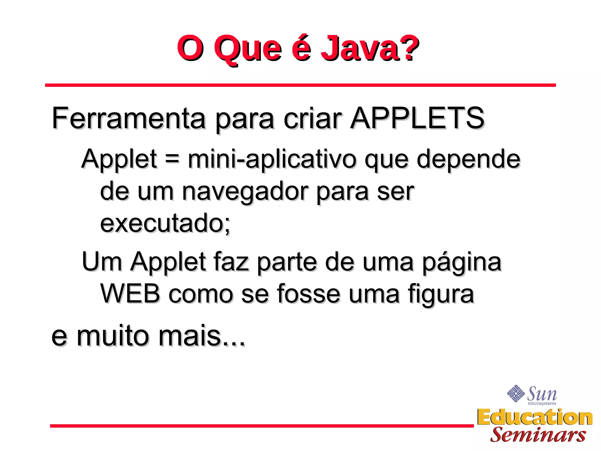 O Que é Java? Ferramenta para criar APPLETS Applet = mini-aplicativo que depende de um navegador para ser executado; Um Applet faz parte de uma página WEB como se fosse uma figura e muito mais... 