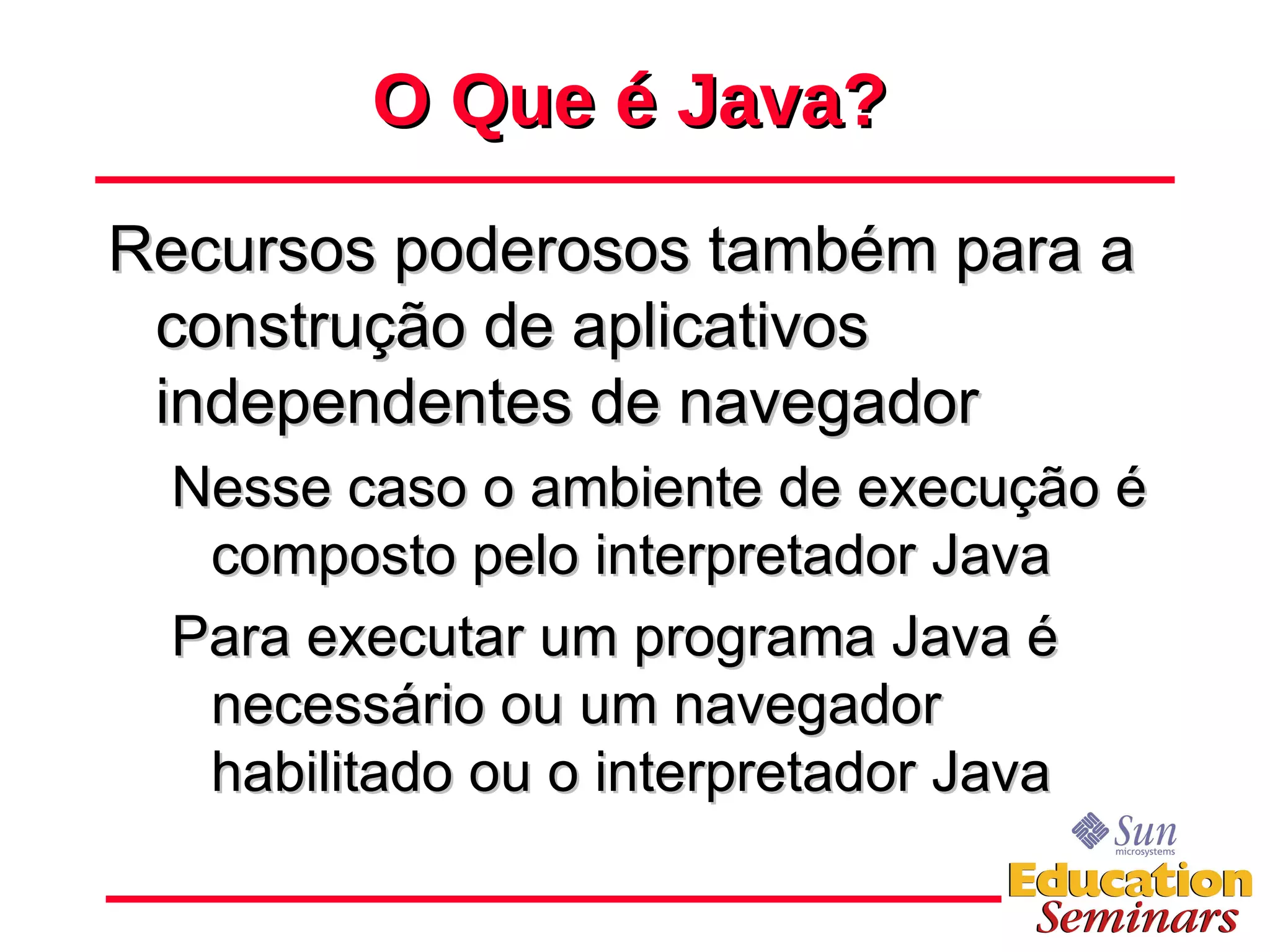 O Que é Java? Recursos poderosos também para a construção de aplicativos independentes de navegador Nesse caso o ambiente de execução é composto pelo interpretador Java  Para executar um programa Java é necessário ou um navegador habilitado ou o interpretador Java 