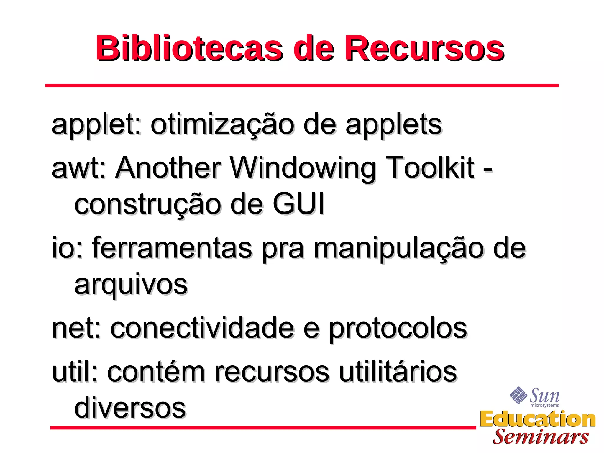 Bibliotecas de Recursos applet: otimização de applets awt: Another Windowing Toolkit - construção de GUI io: ferramentas pra manipulação de arquivos net: conectividade e protocolos util: contém recursos utilitários diversos 