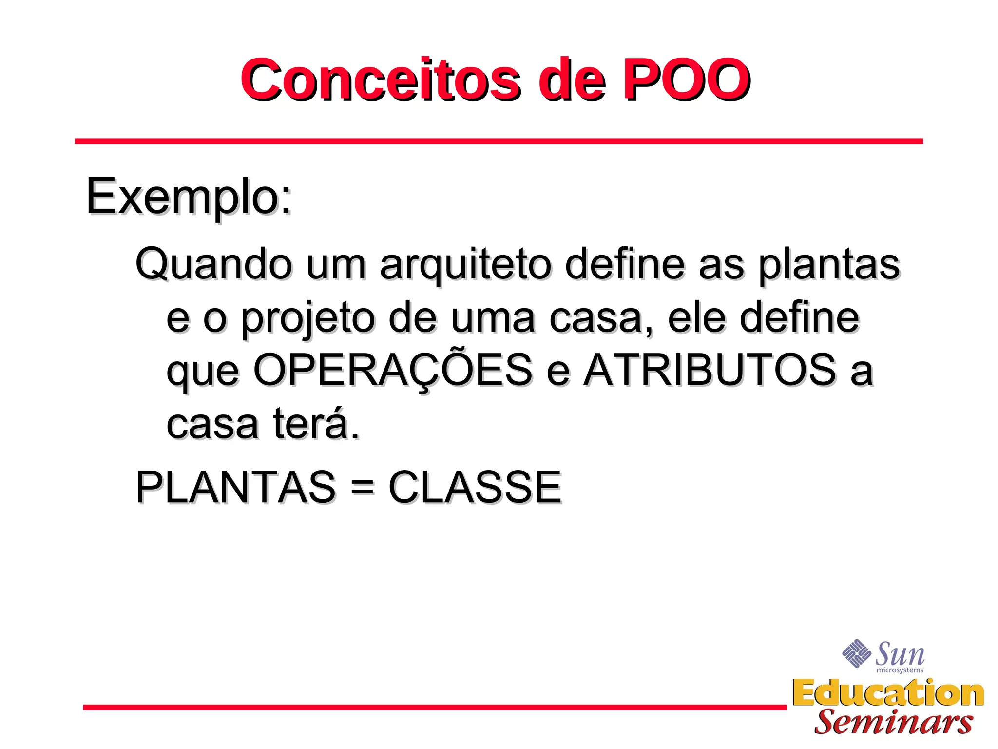 Conceitos de POO Exemplo: Quando um arquiteto define as plantas e o projeto de uma casa, ele define que OPERAÇÕES e ATRIBUTOS a casa terá. PLANTAS = CLASSE 
