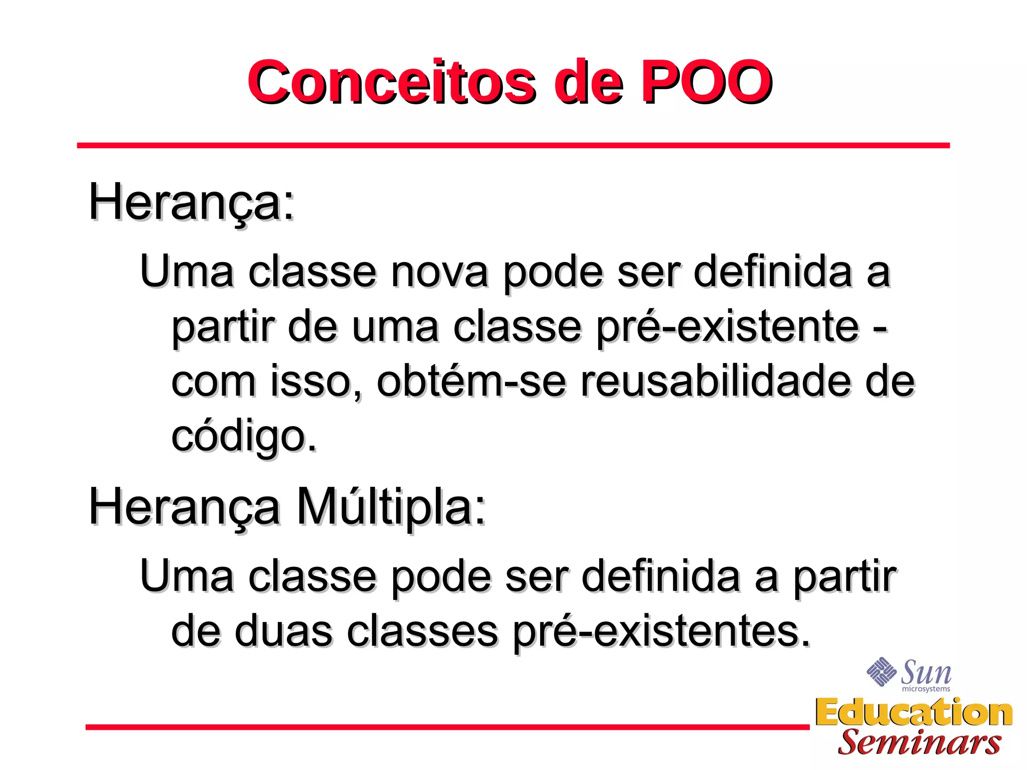 Conceitos de POO Herança: Uma classe nova pode ser definida a partir de uma classe pré-existente - com isso, obtém-se reusabilidade de código. Herança Múltipla: Uma classe pode ser definida a partir de duas classes pré-existentes. 