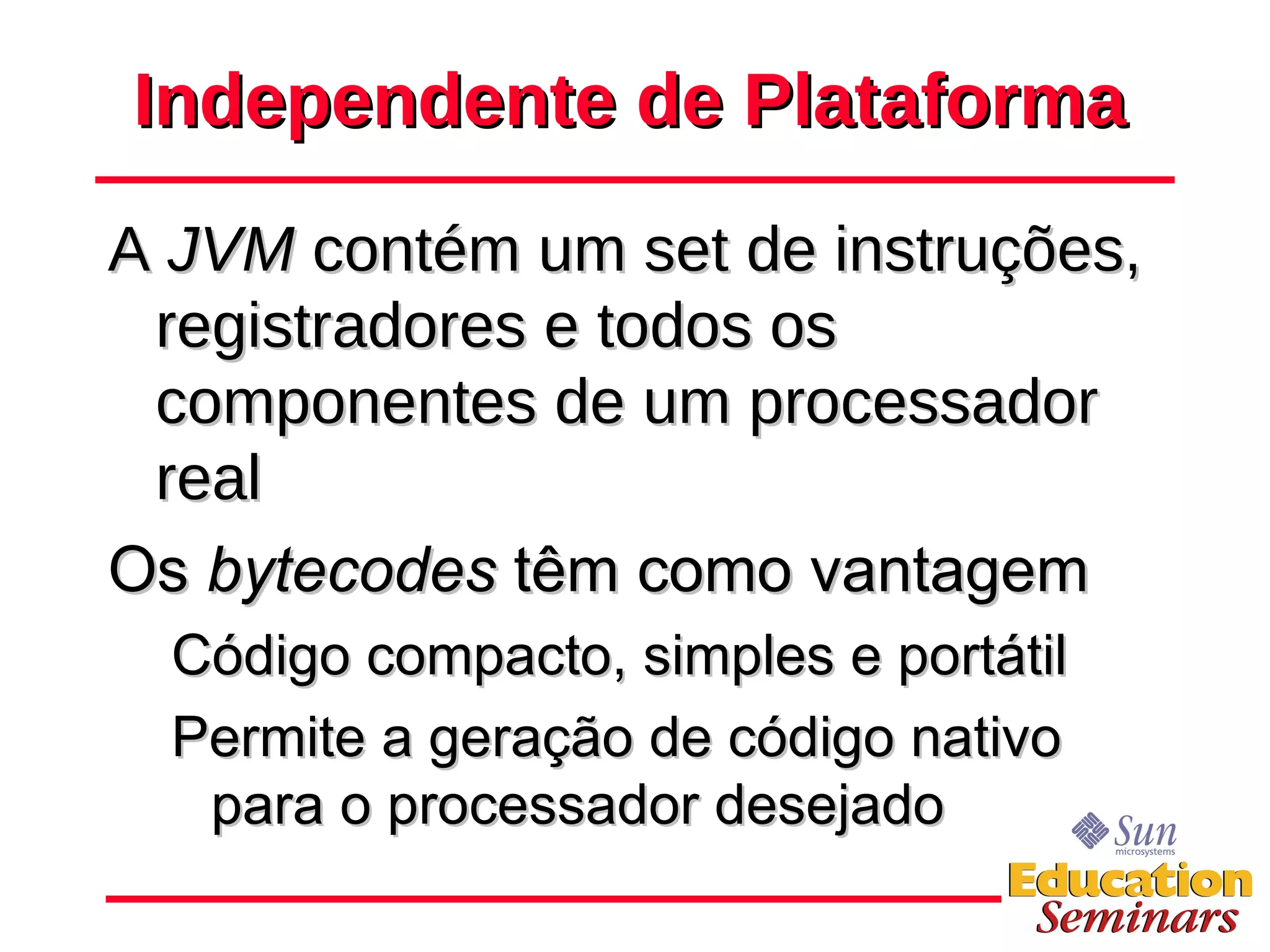 Independente de Plataforma A  JVM  contém um set de instruções, registradores e todos os componentes de um processador real Os  bytecodes  têm como vantagem Código compacto, simples e portátil Permite a geração de código nativo para o processador desejado 