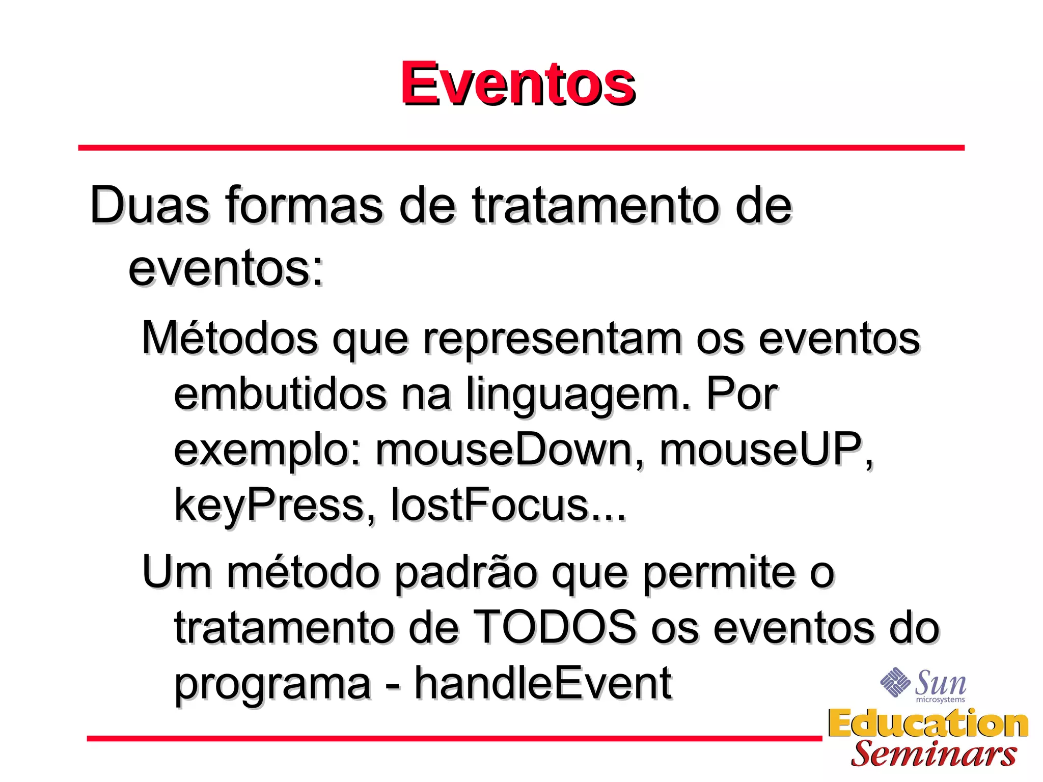 Eventos Duas formas de tratamento de eventos: Métodos que representam os eventos embutidos na linguagem. Por exemplo: mouseDown, mouseUP, keyPress, lostFocus... Um método padrão que permite o tratamento de TODOS os eventos do programa - handleEvent 