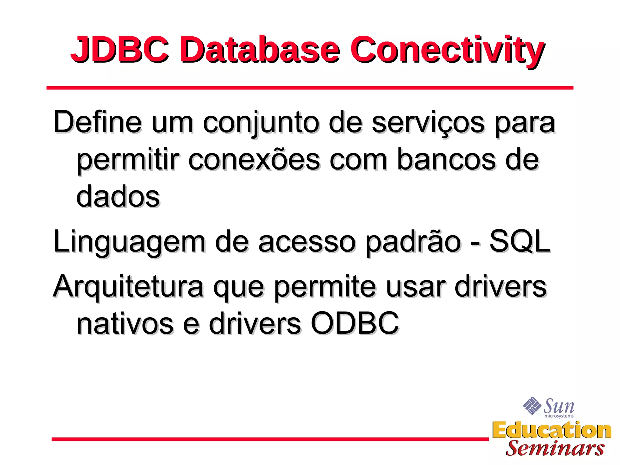 JDBC Database Conectivity Define um conjunto de serviços para permitir conexões com bancos de dados Linguagem de acesso padrão - SQL Arquitetura que permite usar drivers nativos e drivers ODBC 