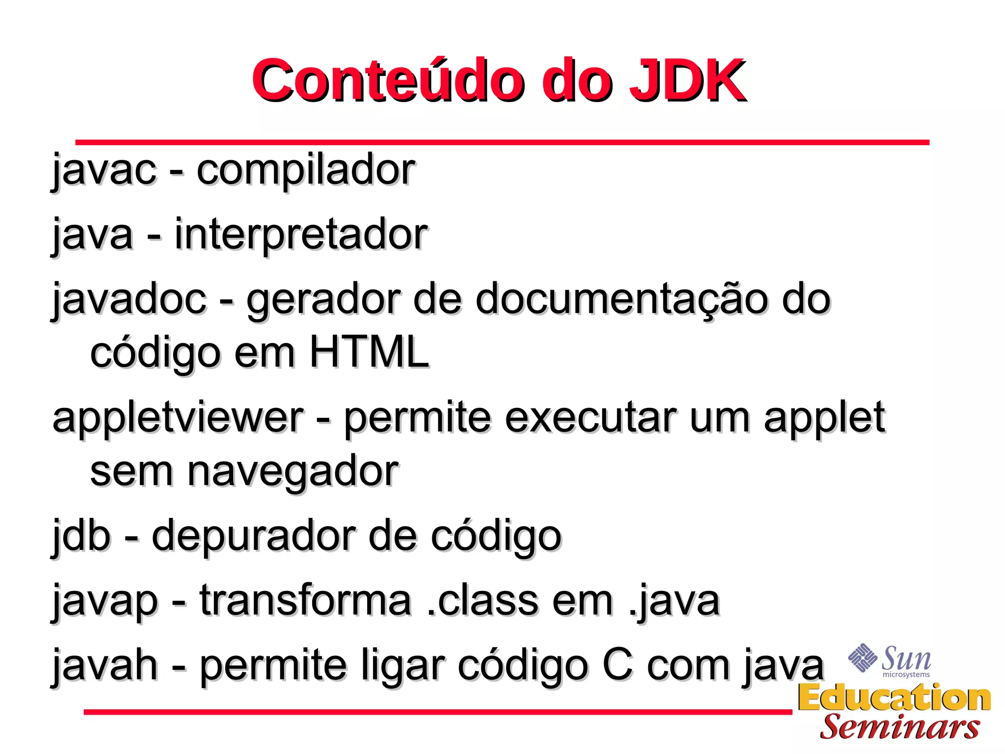 Conteúdo do JDK javac - compilador java - interpretador javadoc - gerador de documentação do código em HTML appletviewer - permite executar um applet sem navegador jdb - depurador de código javap - transforma .class em .java javah - permite ligar código C com java 