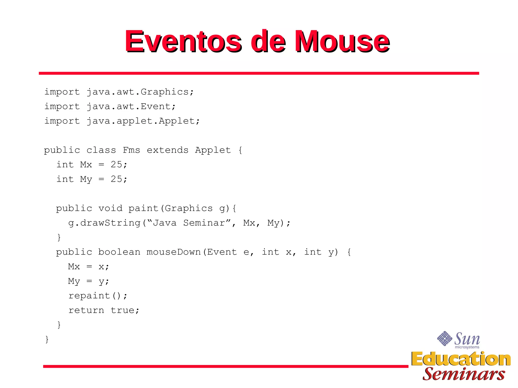 Eventos de Mouse import java.awt.Graphics; import java.awt.Event; import java.applet.Applet; public class Fms extends Applet { int Mx = 25; int My = 25; public void paint(Graphics g){ g.drawString(“Java Seminar”, Mx, My); } public boolean mouseDown(Event e, int x, int y) { Mx = x; My = y; repaint(); return true; } } 