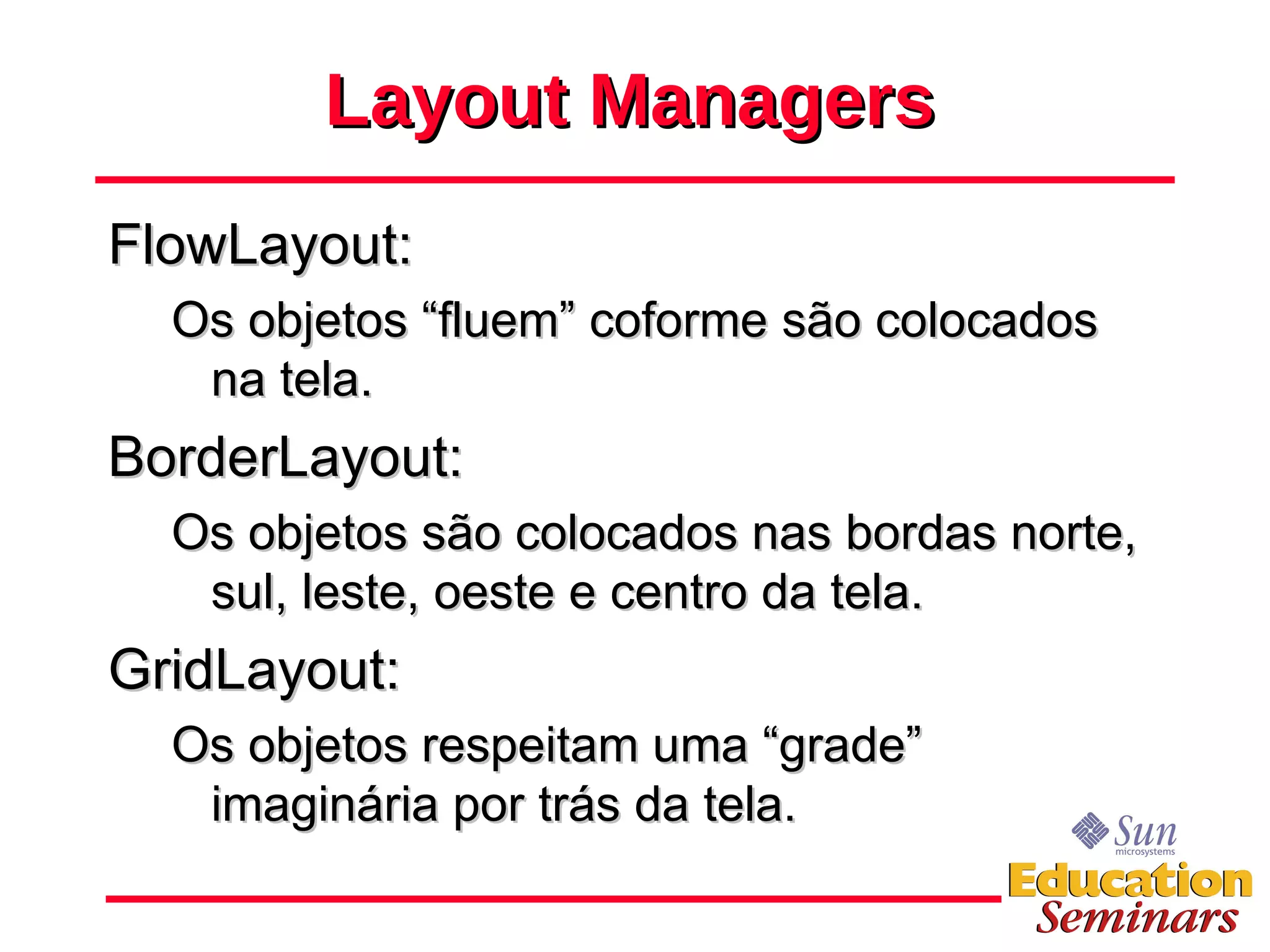 Layout Managers FlowLayout: Os objetos “fluem” coforme são colocados na tela. BorderLayout: Os objetos são colocados nas bordas norte, sul, leste, oeste e centro da tela. GridLayout: Os objetos respeitam uma “grade” imaginária por trás da tela. 