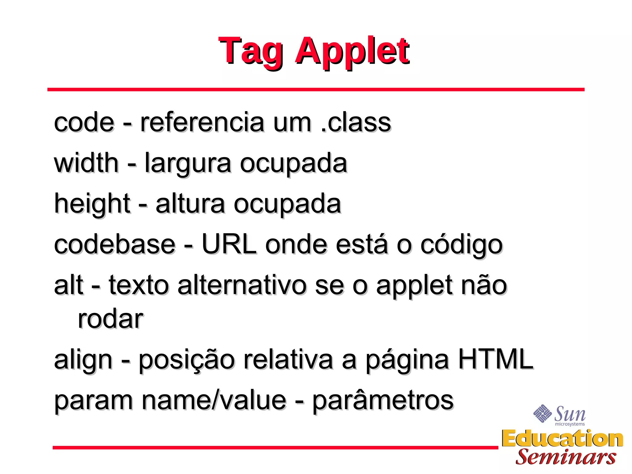 Tag Applet code - referencia um .class width - largura ocupada height - altura ocupada codebase - URL onde está o código alt - texto alternativo se o applet não rodar align - posição relativa a página HTML param name/value - parâmetros 