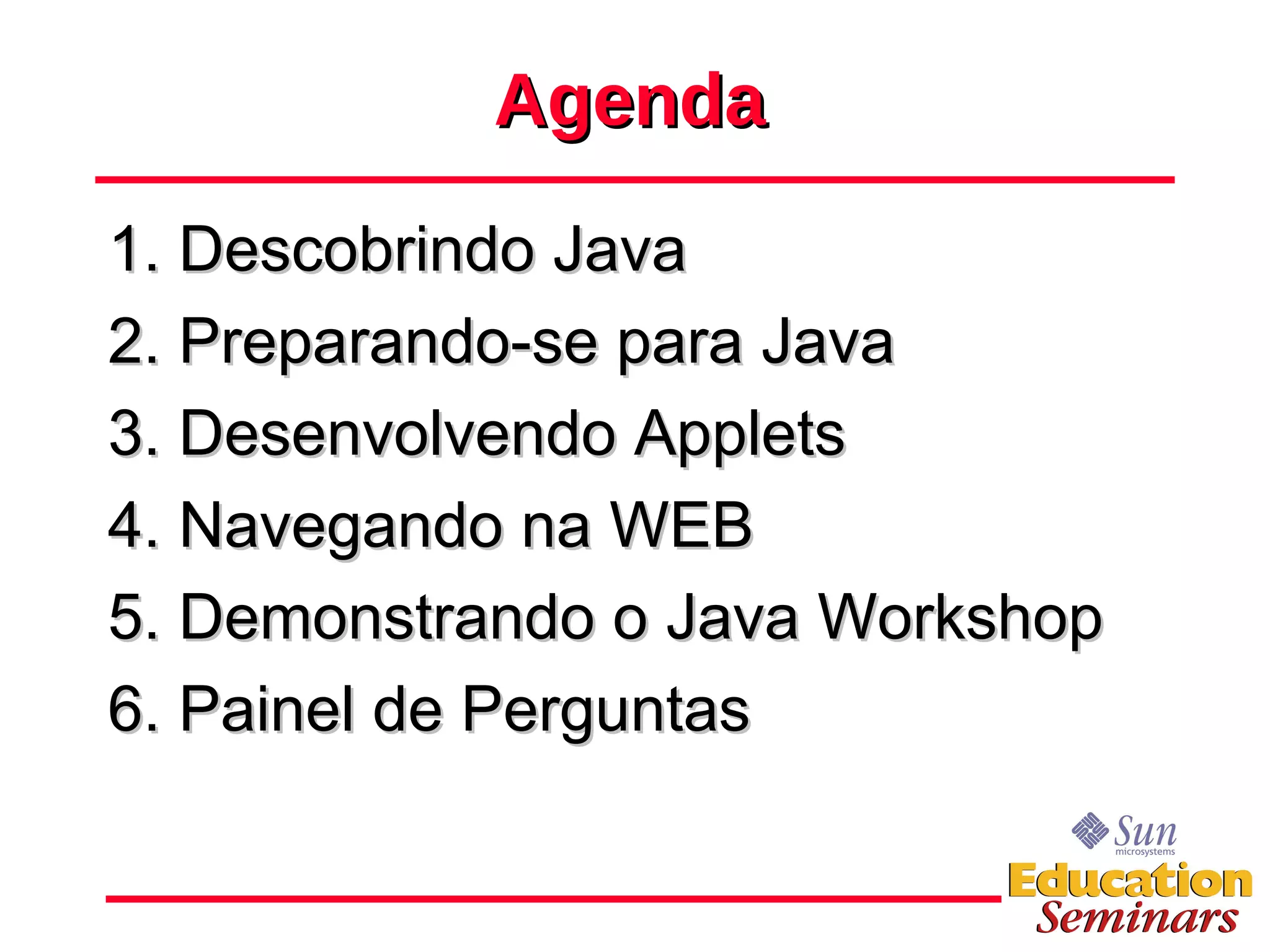 Agenda 1. Descobrindo Java 2. Preparando-se para Java 3. Desenvolvendo Applets 4. Navegando na WEB 5. Demonstrando o Java Workshop 6. Painel de Perguntas 