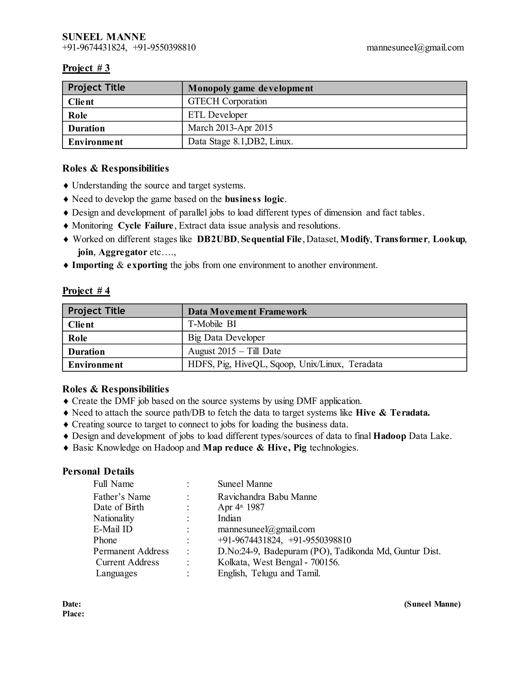 SUNEEL MANNE
+91-9674431824, +91-9550398810 mannesuneel@gmail.com
Project # 3
Project Title Monopoly game development
Client GTECH Corporation
Role ETL Developer
Duration March 2013-Apr 2015
Environment Data Stage 8.1,DB2, Linux.
Roles & Responsibilities
 Understanding the source and target systems.
 Need to develop the game based on the business logic.
 Design and development of parallel jobs to load different types of dimension and fact tables.
 Monitoring Cycle Failure, Extract data issue analysis and resolutions.
 Worked on different stages like DB2UBD, Sequential File,Dataset, Modify, Transformer, Lookup,
join, Aggregator etc….,
 Importing & exporting the jobs from one environment to another environment.
Project # 4
Project Title Data Movement Framework
Client T-Mobile BI
Role Big Data Developer
Duration August 2015 – Till Date
Environment HDFS, Pig, HiveQL, Sqoop, Unix/Linux, Teradata
Roles & Responsibilities
 Create the DMF job based on the source systems by using DMF application.
 Need to attach the source path/DB to fetch the data to target systems like Hive & Teradata.
 Creating source to target to connect to jobs for loading the business data.
 Design and development of jobs to load different types/sources of data to final Hadoop Data Lake.
 Basic Knowledge on Hadoop and Map reduce & Hive, Pig technologies.
Personal Details
Full Name : Suneel Manne
Father’s Name : Ravichandra Babu Manne
Date of Birth : Apr 4th
1987
Nationality : Indian
E-Mail ID : mannesuneel@gmail.com
Phone : +91-9674431824, +91-9550398810
Permanent Address : D.No:24-9, Badepuram (PO), Tadikonda Md, Guntur Dist.
Current Address : Kolkata, West Bengal - 700156.
Languages : English, Telugu and Tamil.
Date: (Suneel Manne)
Place:
 