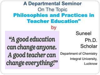 A Departmental Seminor
On The Topic
Philosophies and Practices in
Teacher Education"
by
Suneel
Ph.D.
Scholar
Department of Chemistry
Integral University,
Lucknow
 