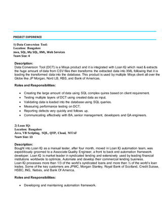 PROJECT EXPERIENCE
1) Data Conversion Tool:
Location: Bangalore
Java, SQL, My SQL, XML, Web Services
Team Size: 4
Description:
Data Conversion Tool (DCT) is a Misys product and it is integrated with Loan IQ which read & extracts
the huge amount of data from CSV files then transforms the extracted data into XML following that it is
loading the transformed data into the database. This product is used by multiple Misys client all over the
Globe like JP Morgan, Nord LB, RBS, and Bank of Americas.
Roles and Responsibilities:
 Creating the large amount of data using SQL complex quires based on client requirement.
 Testing multiple layers of DCT using created data as input.
 Validating data is loaded into the database using SQL queries.
 Measuring performance testing on DCT.
 Reporting defects very quickly and follows up.
 Communicating effectively with BA, senior management, developers and QA engineers.
2) Loan IQ:
Location: Bangalore
Java, VB Scripting, SQL, QTP, Cloud, MTAF
Team Size: 13
Description:
Bought into Loan IQ as a manual tester, after four month, moved in Loan IQ automation team, was
expeditiously groomed to a Associate Quality Engineer, a front to back end automation framework
developer. Loan IQ is market leader in syndicated lending and extensively used by leading financial
institutions worldwide to optimize, Automate and develop their commercial lending business.
Loan IQ processes more than 1/3 of the world’s syndicated loans and more than ½ of the world’s loan
trades. Some of the key customers are JPMC, Morgan Stanley, Royal Bank of Scotland, Credit Suisse,
HSBC, ING, Natixis, and Bank Of America.
Roles and Responsibilities:
 Developing and maintaining automation framework.
 
